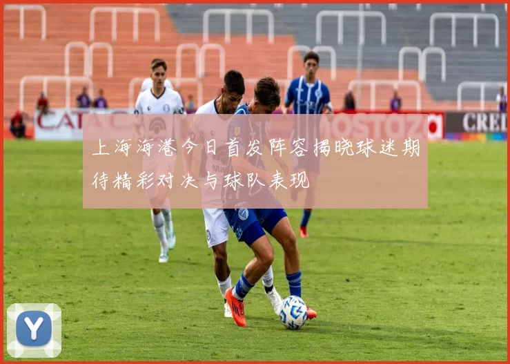 上海海港今日首发阵容揭晓球迷期待精彩对决与球队表现