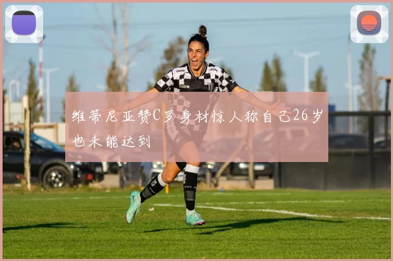 维蒂尼亚赞C罗身材惊人称自己26岁也未能达到