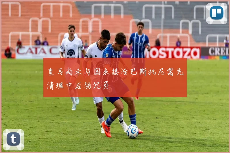 皇马尚未与国米接洽巴斯托尼需先清理中后场冗员