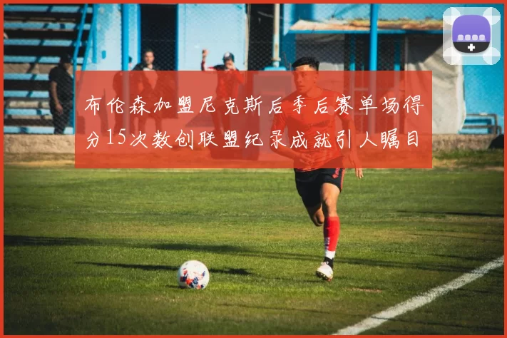 布伦森加盟尼克斯后季后赛单场得分15次数创联盟纪录成就引人瞩目